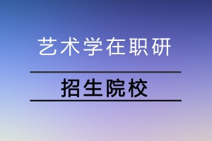 艺术学在职研究生招生院校有哪些?