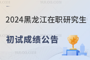 黑龙江2024年在职研究生招生考试初试成绩公布