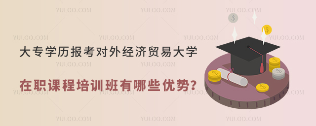 大专学历报考对外经济贸易大学在职课程培训班有哪些优势？