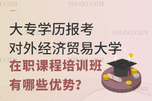 大专学历报考对外经济贸易大学在职课程培训班有哪些优势？