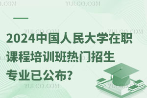 赶快报名！2024中国人民大学在职课程培训班热门招生专业已公布？