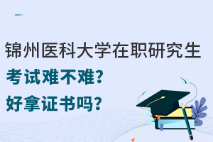 锦州医科大学在职研究生考试难不难？好拿证书吗？