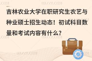 吉林农业大学在职研究生农艺与种业硕士招生动态！初试科目数量和考试内容有什么？