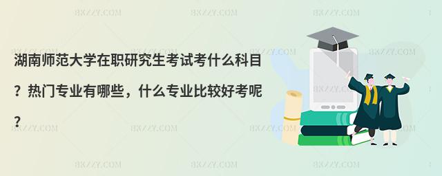 湖南師范大學(xué)在職研究生考試考什么科目？熱門專業(yè)有哪些，什么專業(yè)比較好考呢？