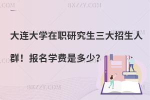 大连大学在职研究生三大招生人群！报名学费是多少？
