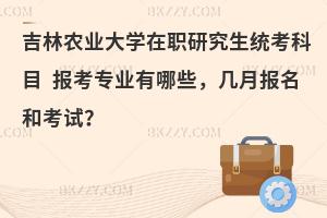 吉林农业大学在职研究生统考科目 报考专业有哪些，几月报名和考试？