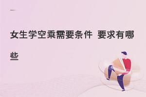 女生學(xué)空乘專業(yè)需要條件才可以呢?一起來看!