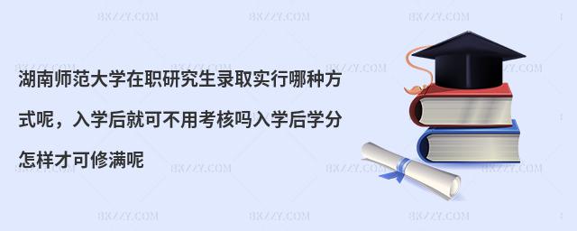湖南師范大學(xué)在職研究生錄取實行哪種方式呢，入學(xué)后就可不用考核嗎入學(xué)后學(xué)分怎樣才可修滿呢