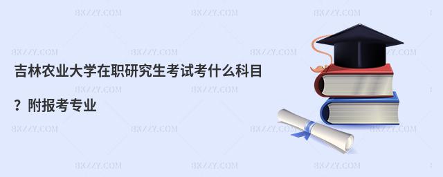 吉林农业大学在职研究生考试考什么科目？附报考专业