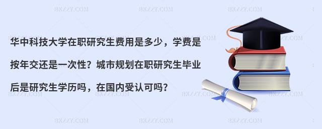 华中科技大学在职研究生费用是多少，学费是按年交还是一次性？城市规划在职研究生毕业后是研究生学历吗，在国内受认可吗？