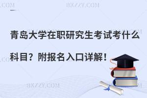 青岛大学在职研究生考试考什么科目？附报名入口详解！
