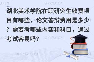 湖北美术学院在职研究生收费项目有哪些，论文答辩费用是多少？需要考哪些内容和科目，通过考试容易吗？