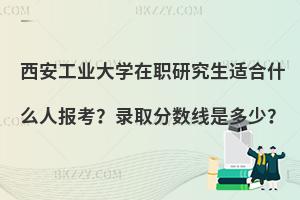 西安工业大学在职研究生适合什么人报考？录取分数线是多少？