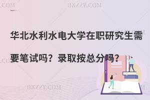 华北水利水电大学在职研究生需要笔试吗？录取按总分吗？