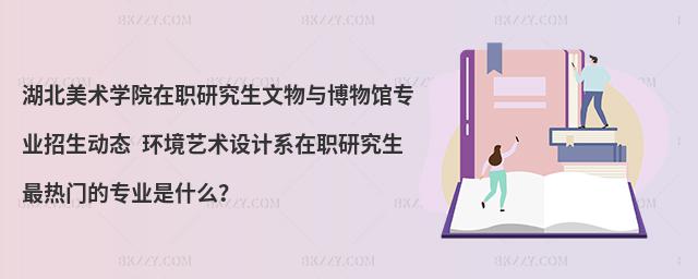 湖北美术学院在职研究生文物与博物馆专业招生动态 环境艺术设计系在职研究生最热门的专业是什么？