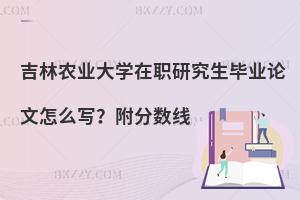 吉林农业大学在职研究生毕业论文怎么写？附分数线