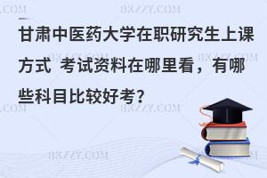甘肃中医药大学在职研究生上课方式 考试资料在哪里看，有哪些科目比较好考？