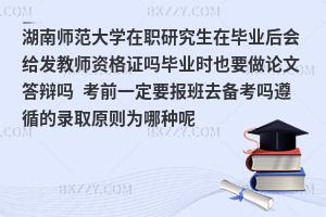 湖南师范大学在职研究生在毕业后会给发教师资格证吗？毕业时也要做论文答辩吗？考前一定要报班去备考吗？遵循的录取原则为哪种呢？