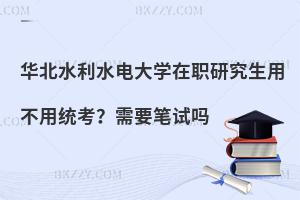 华北水利水电大学在职研究生用不用统考？需要笔试吗