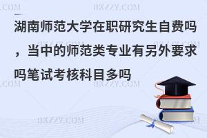 湖南师范大学在职研究生自费吗，当中的师范类专业有另外要求吗笔试考核科目多吗
