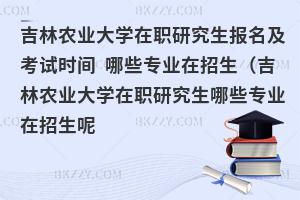 吉林农业大学在职研究生报名及考试时间 哪些专业在招生（吉林农业大学在职研究生哪些专业在招生呢）