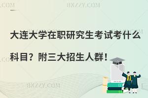 大连大学在职研究生考试考什么科目？附三大招生人群！