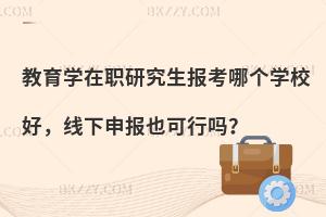 教育学在职研究生报考哪个学校好，线下申报也可行吗？