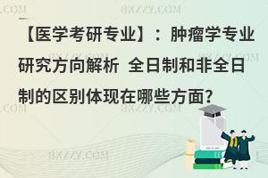 【医学考研专业】：肿瘤学专业研究方向解析 全日制和非全日制的区别体现在哪些方面？