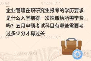 企业管理在职研究生报考的学历要求是什么入学前得一次性缴纳所需学费吗？五月申硕考试科目有哪些需要考过多少分才算过关