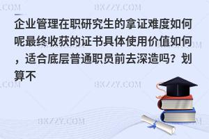 企业管理在职研究生的拿证难度如何呢最终收获的证书具体使用价值如何，适合底层普通职员前去深造吗？划算不
