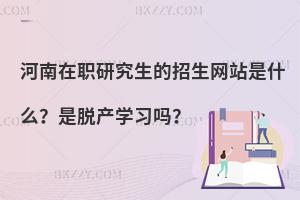 河南在职研究生的招生网站是什么？是脱产学习吗？