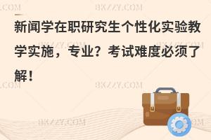 新闻学在职研究生个性化实验教学实施 选择新闻学专业？考试难度必须了解！