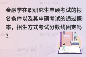 金融学在职研究生申硕考试的报名条件以及其申硕考试的通过概率，招生方式考试分数线固定吗？