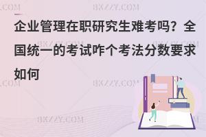 企业管理在职研究生难考吗？全国统一的考试咋个考法分数要求如何