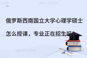 俄罗斯西南国立大学心理学硕士怎么授课，专业正在招生吗？