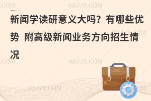 新闻学读研意义大吗？有哪些优势 附高级新闻业务方向招生情况