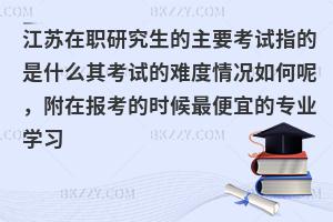 江苏在职研究生的主要考试指的是什么其考试的难度情况如何呢，附在报考的时候最便宜的专业学习