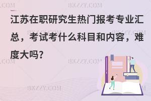 江苏在职研究生热门报考专业汇总，考试考什么科目和内容，难度大吗？