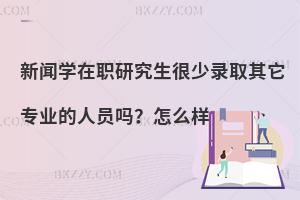 新闻学在职研究生很少录取其它专业的人员吗？怎么样