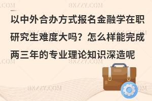 以中外合办方式报名金融学在职研究生难度大吗？怎么样能完成两三年的专业理论知识深造呢