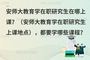 安师大教育学在职研究生在哪上课？（安师大教育学在职研究生上课地点），都要学哪些课程？
