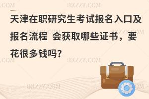天津在职研究生考试报名入口及报名流程 会获取哪些证书，要花很多钱吗？