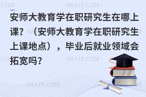 安师大教育学在职研究生在哪上课？（安师大教育学在职研究生上课地点），毕业后就业领域会拓宽吗？