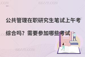 公共管理在职研究生笔试上午考综合吗？需要参加哪些考试
