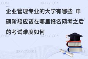 企业管理专业的大学有哪些 申硕阶段应该在哪里报名网考之后的考试难度如何