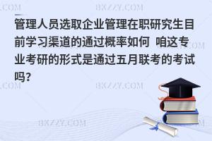 管理人员选取企业管理在职研究生目前学习渠道的通过概率如何 咱这专业考研的形式是通过五月联考的考试吗？