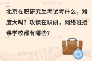 北京在职研究生考试考什么，难度大吗？攻读在职研，网络班授课学校都有哪些？