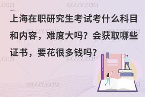 上海在职研究生考试考什么科目和内容，难度大吗？会获取哪些证书，要花很多钱吗？
