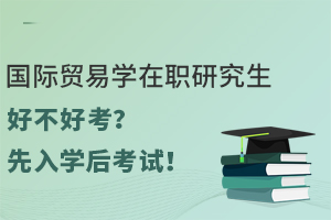 国际贸易学在职研究生好不好考？先入学后考试！