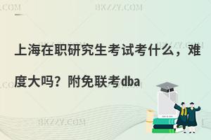 上海在职研究生考试考什么，难度大吗？附免联考dba